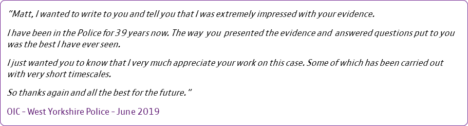 "Matt, I wanted to write to you and tell you that I was extremely impressed with your evidence. I have been in the Police for 39 years now. The way you presented the evidence and answered questions put to you was the best I have ever seen. I just wanted you to know that I very much appreciate your work on this case. Some of which has been carried out with very short timescales. So thanks again and all the best for the future." OIC - West Yorkshire Police - June 2019 
