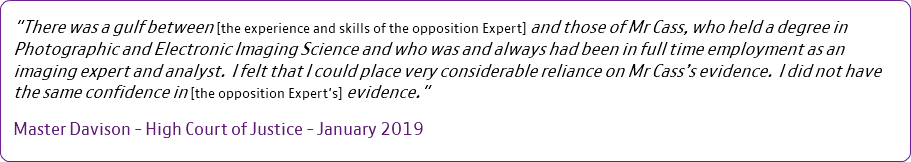 "There was a gulf between [the experience and skills of the opposition Expert] and those of Mr Cass, who held a degree in Photographic and Electronic Imaging Science and who was and always had been in full time employment as an imaging expert and analyst. I felt that I could place very considerable reliance on Mr Cass’s evidence. I did not have the same confidence in [the opposition Expert's] evidence." Master Davison - High Court of Justice - January 2019 